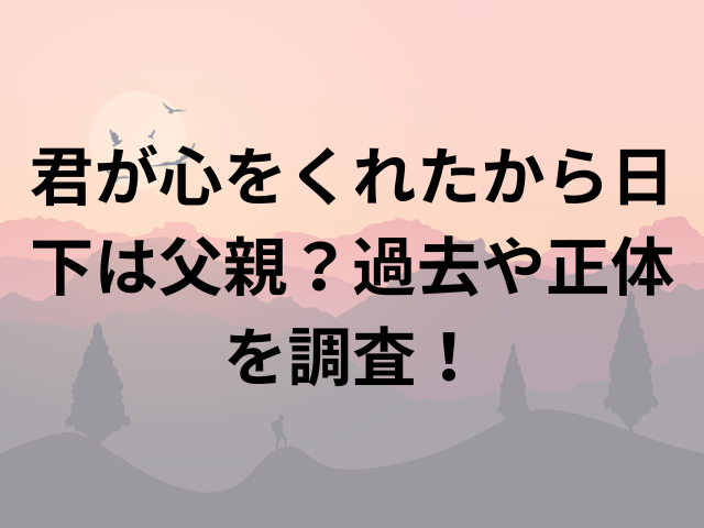 君が心をくれたから日下は父親？過去や正体を調査！