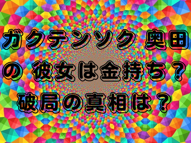 ガクテンソク 奥田の 彼女は金持ち？破局の真相は？