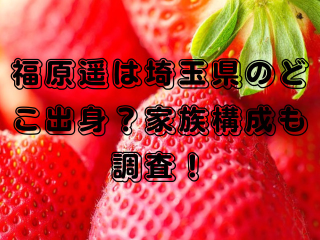 福原遥は埼玉県のどこ出身？家族構成も調査！