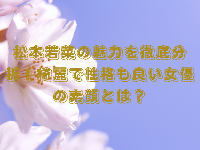 松本若菜の魅力を徹底分析！綺麗で性格も良い女優の素顔とは？