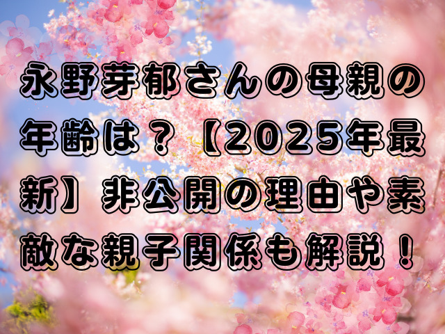 永野芽郁さんの母親の年齢は？【2025年最新】非公開の理由や素敵な親子関係も解説！