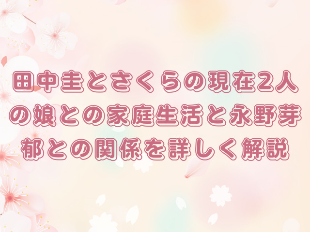田中圭とさくらの現在｜2人の娘との家庭生活と永野芽郁との関係を詳しく解説
