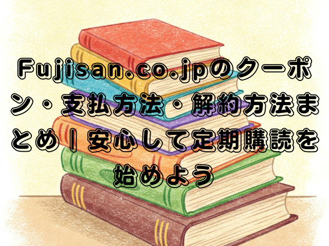 Fujisan.co.jpのクーポン・支払方法・解約方法まとめ｜安心して定期購読を始めよう