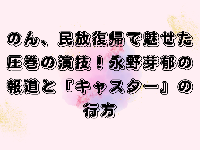 のん、民放復帰で魅せた圧巻の演技！永野芽郁の報道と『キャスター』の行方